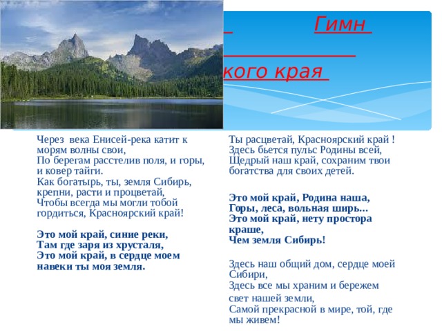   Гимн  Красноярского края Через века Енисей-река катит к морям волны свои,  По берегам расстелив поля, и горы, и ковер тайги.  Как богатырь, ты, земля Сибирь, крепни, расти и процветай,  Чтобы всегда мы могли тобой гордиться, Красноярский край!   Это мой край, синие реки,  Там где заря из хрусталя,  Это мой край, в сердце моем навеки ты моя земля.      Ты расцветай, Красноярский край ! Здесь бьется пульс Родины всей,  Щедрый наш край, сохраним твои богатства для своих детей. Это мой край, Родина наша,  Горы, леса, вольная ширь...  Это мой край, нету простора краше,  Чем земля Сибирь!  Здесь наш общий дом, сердце моей Сибири,  Здесь все мы храним и бережем свет нашей земли,  Самой прекрасной в мире, той, где мы живем!     