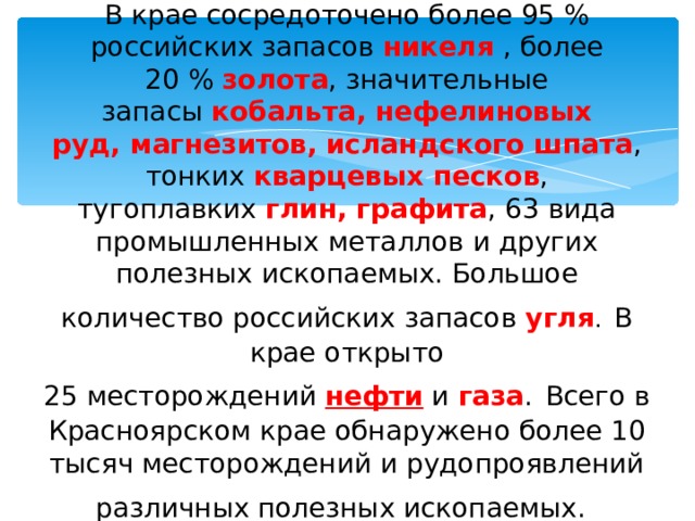 В крае сосредоточено более 95 % российских запасов  никеля  , более 20 %  золота , значительные запасы  кобальта, нефелиновых руд, магнезитов,   исландского шпата , тонких  кварцевых песков , тугоплавких  глин, графита , 63 вида промышленных металлов и других полезных ископаемых. Большое количество российских запасов  угля .  В крае открыто 25 месторождений  нефти  и  газа .  Всего в Красноярском крае обнаружено более 10 тысяч месторождений и рудопроявлений различных полезных ископаемых.   