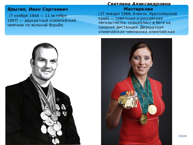 Светлана Александровна Мастеркова  (17 января 1968, Ачинск, Красноярский край) — советская и российская легкоатлетка, специалист в беге на средние дистанции. Двукратная олимпийская чемпионка.олимпийская Ярыгин, Иван Сергеевич   (7 ноября 1948 — 11 октября 1997) — двукратный олимпийский чемпион по вольной борьбе. 8/30/19 