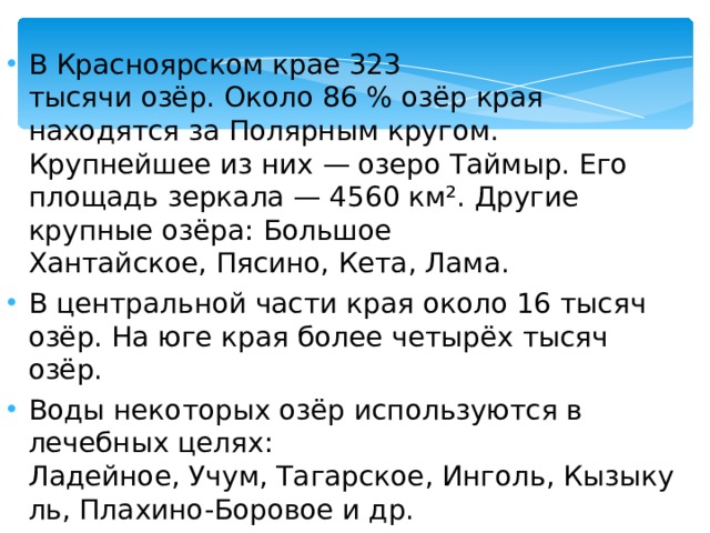 В Красноярском крае 323 тысячи озёр. Около 86 % озёр края находятся за Полярным кругом. Крупнейшее из них — озеро Таймыр. Его площадь зеркала — 4560 км². Другие крупные озёра: Большое Хантайское, Пясино, Кета, Лама. В центральной части края около 16 тысяч озёр. На юге края более четырёх тысяч озёр. Воды некоторых озёр используются в лечебных целях: Ладейное, Учум, Тагарское, Инголь, Кызыкуль, Плахино-Боровое и др.  