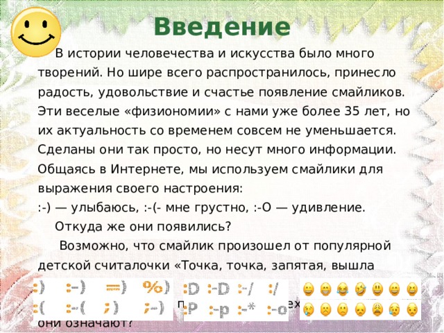 Введение  В истории человечества и искусства было много творений. Но шире всего распространилось, принесло радость, удовольствие и счастье появление смайликов. Эти веселые «физиономии» с нами уже более 35 лет, но их актуальность со временем совсем не уменьшается. Сделаны они так просто, но несут много информации. Общаясь в Интернете, мы используем смайлики для выражения своего настроения: :-) — улыбаюсь, :-(- мне грустно, :-О — удивление. Откуда же они появились?  Возможно, что смайлик произошел от популярной детской считалочки «Точка, точка, запятая, вышла рожица кривая». Кто придумал эти понятные для всех значки и что они означают? 