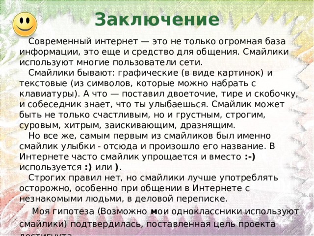 Заключение Современный интернет — это не только огромная база информации, это еще и средство для общения. Смайлики используют многие пользователи сети. Смайлики бывают: графические (в виде картинок) и текстовые (из символов, которые можно набрать с клавиатуры). А что — поставил двоеточие, тире и скобочку, и собеседник знает, что ты улыбаешься. Смайлик может быть не только счастливым, но и грустным, строгим, суровым, хитрым, заискивающим, дразнящим. Но все же, самым первым из смайликов был именно смайлик улыбки - отсюда и произошло его название. В Интернете часто смайлик упрощается и вместо :-) используется :) или ) .  Строгих правил нет, но смайлики лучше употреблять осторожно, особенно при общении в Интернете с незнакомыми людьми, в деловой переписке. Моя гипотеза (Возможно м ои одноклассники используют смайлики) подтвердилась, поставленная цель проекта достигнута. 