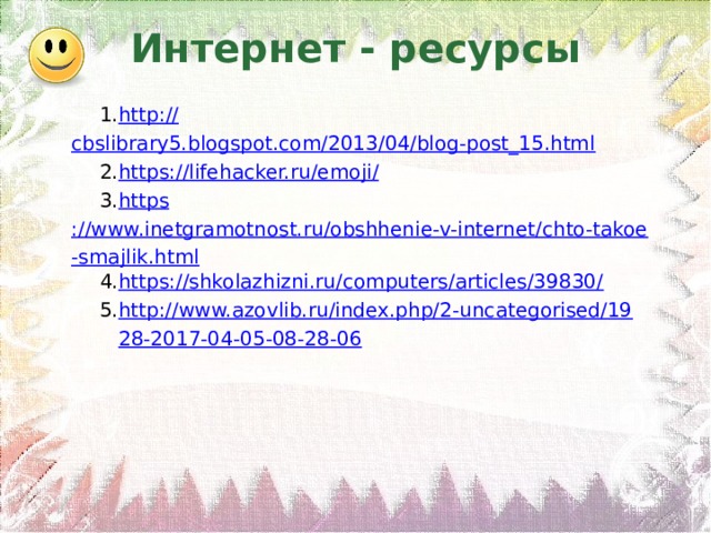 Интернет - ресурсы http :// cbslibrary5.blogspot.com/2013/04/blog-post_15.html https :// lifehacker.ru/emoji/ https ://www.inetgramotnost.ru/obshhenie-v-internet/chto-takoe-smajlik.html https://shkolazhizni.ru/computers/articles/39830/ http://www.azovlib.ru/index.php/2-uncategorised/1928-2017-04-05-08-28-06 