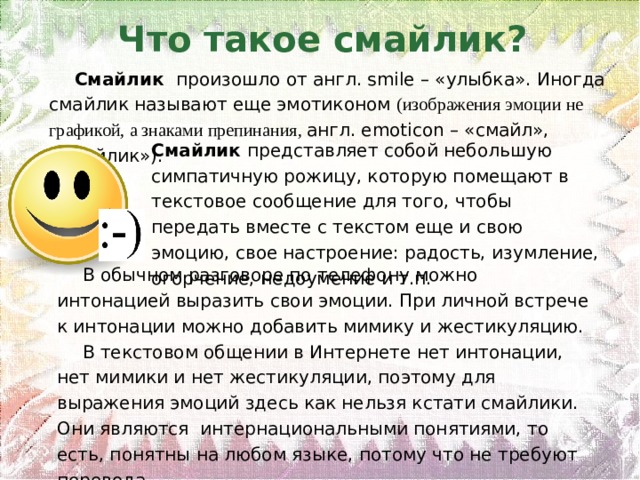 Что такое смайлик?  Смайлик  произошло от англ. smile – «улыбка». Иногда смайлик называют еще эмотиконом (изображения эмоции не графикой, а знаками препинания, англ. emoticon – «смайл», «смайлик»). Смайлик представляет собой небольшую симпатичную рожицу, которую помещают в текстовое сообщение для того, чтобы передать вместе с текстом еще и свою эмоцию, свое настроение: радость, изумление, огорчение, недоумение и т.п. В обычном разговоре по телефону можно интонацией выразить свои эмоции. При личной встрече к интонации можно добавить мимику и жестикуляцию. В текстовом общении в Интернете нет интонации, нет мимики и нет жестикуляции, поэтому для выражения эмоций здесь как нельзя кстати смайлики. Они являются  интернациональными понятиями, то есть, понятны на любом языке, потому что не требуют перевода. 