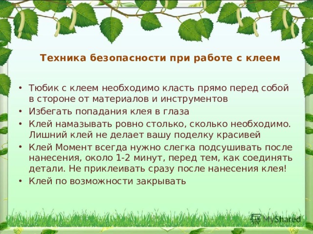 Техника безопасности при работе с клеем Тюбик с клеем необходимо класть прямо перед собой в стороне от материалов и инструментов Избегать попадания клея в глаза Клей намазывать ровно столько, сколько необходимо. Лишний клей не делает вашу поделку красивей Клей Момент всегда нужно слегка подсушивать после нанесения, около 1-2 минут, перед тем, как соединять детали. Не приклеивать сразу после нанесения клея! Клей по возможности закрывать 