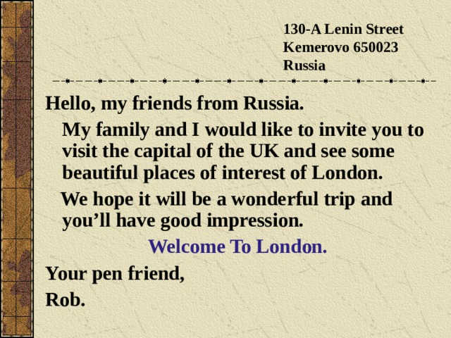 130-A Lenin Street  Kemerovo 650023  Russia Hello, my friends from Russia.  My family and I would like to invite you to visit the capital of the UK and see some beautiful places of interest of London.  We hope it will be a wonderful trip and you’ll have good impression. Welcome To London. Your pen friend, Rob. 