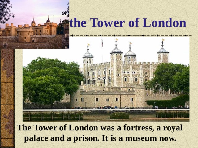 the Tower of London  The Tower of London was a fortress, a royal palace and a prison. It is a museum now.  
