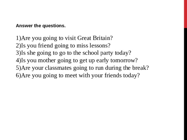 Answer the questions.  Are you going to visit Great Britain? Is you friend going to miss lessons? Is she going to go to the school party today? Is you mother  going to get up early tomorrow? Are your classmates going to run during the break? Are you going to meet with your friends today?  