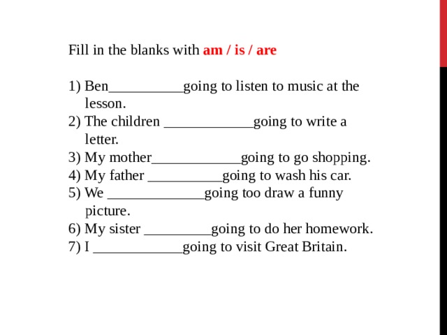 Fill in the blanks with am / is / are Fill in the blanks with am / is / are Fill in the blanks with am / is / are    1) Ben__________going to listen to music at the lesson. 2) The children ____________going to write a letter. 3) My mother____________going to go shopping. 4) My father __________going to wash his car. 5) We _____________going too draw a funny picture. 6) My sister _________going to do her homework. 7) I ____________going to visit Great Britain. 1) Ben__________going to listen to music at the lesson. 2) The children ____________going to write a letter. 3) My mother____________going to go shopping. 4) My father __________going to wash his car. 5) We _____________going too draw a funny picture. 6) My sister _________going to do her homework. 7) I ____________going to visit Great Britain.   1) Ben__________going to listen to music at the lesson. 2) The children ____________going to write a letter. 3) My mother____________going to go shopping. 4) My father __________going to wash his car. 5) We _____________going too draw a funny picture. 6) My sister _________going to do her homework. 7) I ____________going to visit Great Britain.   