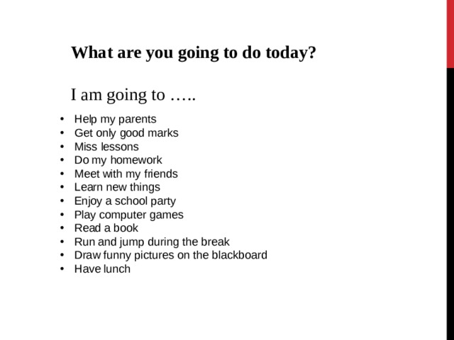What are you going to do today?  I am going to ….. Help my parents Get only good marks Miss lessons Do my homework Meet with my friends Learn new things Enjoy a school party Play computer games Read a book Run and jump during the break Draw funny pictures on the blackboard Have lunch 