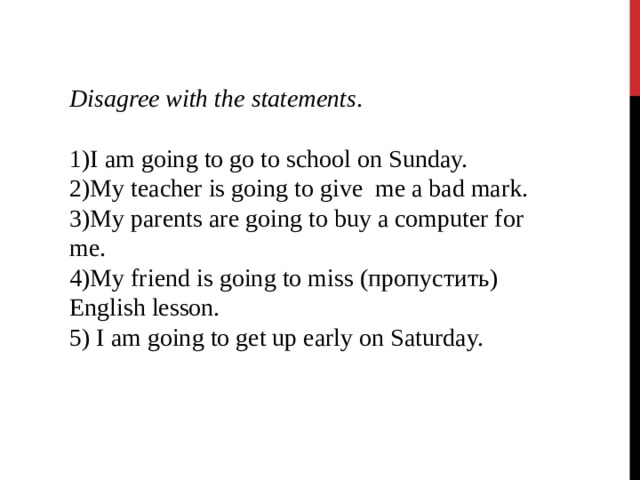 Disagree with the statements . I am going to go to school on Sunday. My teacher is going to give me a bad mark. My parents are going to buy a computer for me. My friend is going to miss (пропустить) English lesson.  I am going to get up early on Saturday. 