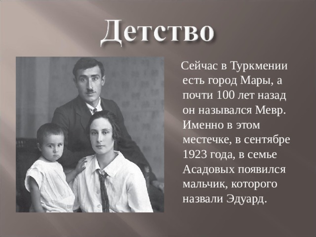  Сейчас в Туркмении есть город Мары, а почти 100 лет назад он назывался Мевр. Именно в этом местечке, в сентябре 1923 года, в семье Асадовых появился мальчик, которого назвали Эдуард. 