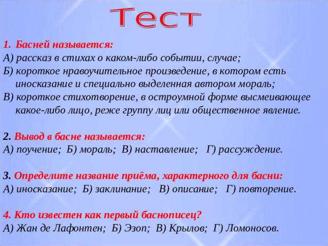 Басней называется: А) рассказ в стихах о каком-либо событии, случае; Б) короткое нравоучительное произведение, в котором есть иносказание и специально выделенная автором мораль; В) короткое стихотворение, в остроумной форме высмеивающее какое-либо лицо, реже группу лиц или общественное явление.  2. Вывод в басне называется: А) поучение; Б) мораль; В) наставление; Г) рассуждение.  3. Определите название приёма, характерного для басни: А) иносказание; Б) заклинание; В) описание; Г) повторение.  4. Кто известен как первый баснописец? А) Жан де Лафонтен; Б) Эзоп; В) Крылов; Г) Ломоносов. 