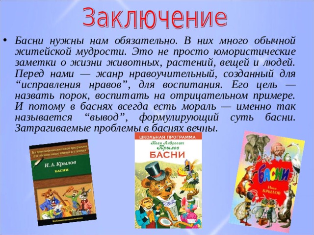 Басни нужны нам обязательно. В них много обычной житейской мудрости. Это не просто юмористические заметки о жизни животных, растений, вещей и людей. Перед нами — жанр нравоучительный, созданный для “исправления нравов”, для воспитания. Его цель — назвать порок, воспитать на отрицательном примере. И потому в баснях всегда есть мораль — именно так называется “вывод”, формулирующий суть басни.  Затрагиваемые проблемы в баснях вечны. 