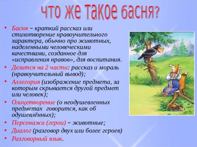 Басня – краткий рассказ или стихотворение нравоучительного характера, обычно про животных, наделенными человеческими качествами, созданное для «исправления нравов», для воспитания. Делится на 2 части :​ рассказ и мораль (нравоучительный вывод) ; Аллегория (изображение предмета, за которым скрывается другой предмет или человек) ; ​ Олицетворение (о  неодушевленных  предметах   говорится, как об одушевлённых) ; ​ Персонажи (герои)  – животные ; ​ Диалог (разговор двух или более героев)​ Разговорный язык ​ . 