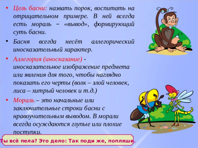 Цель басни: назвать порок, воспитать на отрицательном примере. В ней всегда есть мораль – «вывод», формирующий суть басни. Басня всегда несёт аллегорический иносказательный характер. Аллегория (иносказание) - иносказательное изображение предмета или явления для того, чтобы наглядно показать его черты (волк – злой человек, лиса – хитрый человек и т.д.)​ Мораль  – это начальные или заключительные строки басни с нравоучительным выводом. В морали всегда осуждаются глупые или плохие поступки.    Ты всё пела? Это дело: Так поди же, попляши.  