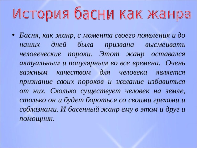 Басня, как жанр, с момента своего появления и до наших дней была призвана высмеивать человеческие пороки. Этот жанр оставался актуальным и популярным во все времена. Очень важным качеством для человека является признание своих пороков и желание избавиться от них. Сколько существует человек на земле, столько он и будет бороться со своими грехами и соблазнами. И басенный жанр ему в этом и друг и помощник.  