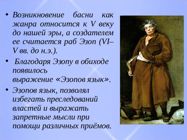 Возникновение басни как жанра относится к V веку до нашей эры, а создателем ее считается раб Эзоп (VI–V вв. до н.э. ) .  Благодаря Эзопу в обиходе появилось выражение  « Эзопов язык » .   ​ Эзопов язык,  позволял избегать преследований властей и выражать запретные мысли при помощи различных приёмов.​  