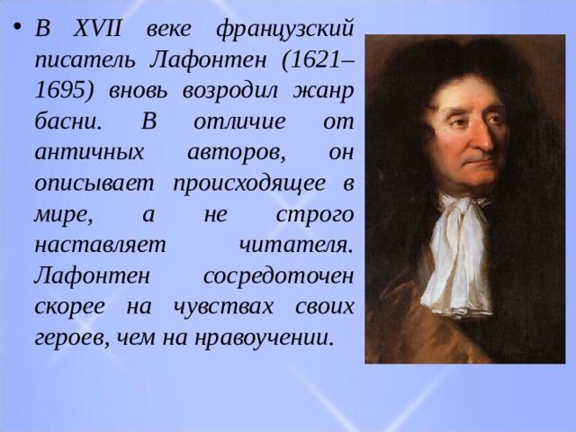 В XVII веке французский писатель Лафонтен (1621–1695) вновь возродил жанр басни. В отличие от античных авторов, он описывает  происходящее в мире, а не строго наставляет читателя. Лафонтен сосредоточен скорее на чувствах своих героев, чем на нравоучении. 