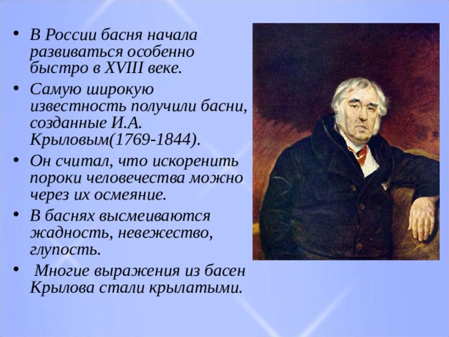 В России басня начала развиваться особенно быстро в  XVIII  веке. Самую широкую известность получили басни, созданные​  И.А. Крыловым (1769-1844). Он считал, что искоренить пороки человечества можно через их осмеяние. В баснях высмеиваются жадность, невежество, глупость.  Многие выражения из басен Крылова стали крылатыми. 