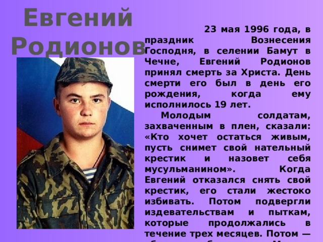 Евгений Родионов  23 мая 1996 года, в праздник Вознесения Господня, в селении Бамут в Чечне, Евгений Родионов принял смерть за Христа. День смерти его был в день его рождения, когда ему исполнилось 19 лет.   Молодым солдатам, захваченным в плен, сказали: «Кто хочет остаться живым, пусть снимет свой нательный крестик и назовет себя мусульманином». Когда Евгений отказался снять свой крестик, его стали жестоко избивать. Потом подвергли издевательствам и пыткам, которые продолжались в течение трех месяцев. Потом — убили, отрубив голову. Могилу его за огромные деньги указали матери сами чеченцы. Мать опознала тело сына по нательному крестику. Поразительно, что даже с мертвого они не сняли крестик — не посмели.  