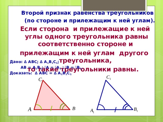  Второй признак равенства треугольников  (по стороне и прилежащим к ней углам).  Если сторона и прилежащие к ней углы одного треугольника равны соответственно стороне и прилежащим к ней углам другого треугольника, то такие треугольники равны. Дано: ∆ АВС; ∆ А 1 В 1 С 1 ;  АВ = А 1 В 1 ; ے А = ے А 1 ;  ے В = ے В 1 . Доказать: ∆ АВС = ∆ А 1 В 1 С 1 