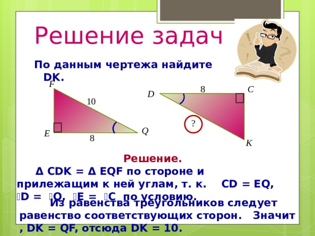 Решение задач По данным чертежа найдите DK. Решение. Δ CDK = Δ EQF по стороне и прилежащим к ней углам, т. к. CD = EQ, ے D = ے Q, ے E = ے C по условию.   Из равенства треугольников следует равенство соответствующих сторон. Значит , DK = QF, отсюда DK = 10. 