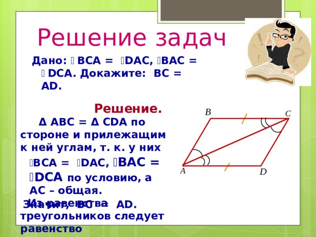 Решение задач Дано: ے  BCА = ے DAC, ے BАC = ے  DСА. Докажите: BC = АD.  Решение.  Δ ABC = Δ CDA по стороне и прилежащим к ней углам, т. к. у них  ے BCA = ے DAC, ے BАC = ے DСА по условию, а AC – общая.  Из равенства треугольников следует равенство соответствующих сторон.  Значит, BC = АD. 