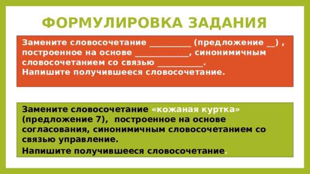 ФОРМУЛИРОВКА ЗАДАНИЯ Замените словосочетание __________ (предложение __) , построенное на основе _____________, синонимичным словосочетанием со связью ___________.  Напишите получившееся словосочетание. Замените словосочетание «кожаная куртка» (предложение 7), построенное на основе согласования, синонимичным словосочетанием со связью управление. Напишите получившееся словосочетание . 