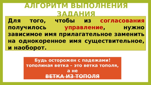 АЛГОРИТМ ВЫПОЛНЕНИЯ ЗАДАНИЯ Для того, чтобы из согласования получилось управление , нужно зависимое имя прилагательное заменить на однокоренное имя существительное, и наоборот.  Будь осторожен с падежами! тополиная ветка – это ветка тополя, а не ВЕТКА ИЗ ТОПОЛЯ 