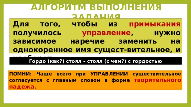 АЛГОРИТМ ВЫПОЛНЕНИЯ ЗАДАНИЯ Для того, чтобы из примыкания получилось управление , нужно зависимое наречие заменить на однокоренное имя сущест-вительное, и наоборот.  Гордо (как?) стоял – стоял (с чем?) с гордостью ПОМНИ: Чаще всего при УПРАВЛЕНИИ существительное согласуется с главным словом в форме творительного падежа. 