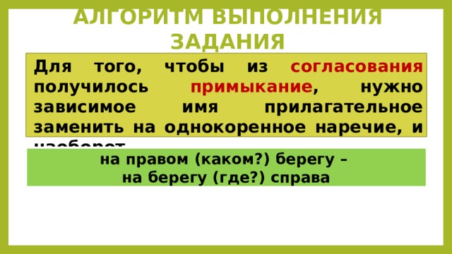 АЛГОРИТМ ВЫПОЛНЕНИЯ ЗАДАНИЯ Для того, чтобы из согласования получилось примыкание , нужно зависимое имя прилагательное заменить на однокоренное наречие, и наоборот.  на правом (каком?) берегу – на берегу (где?) справа 