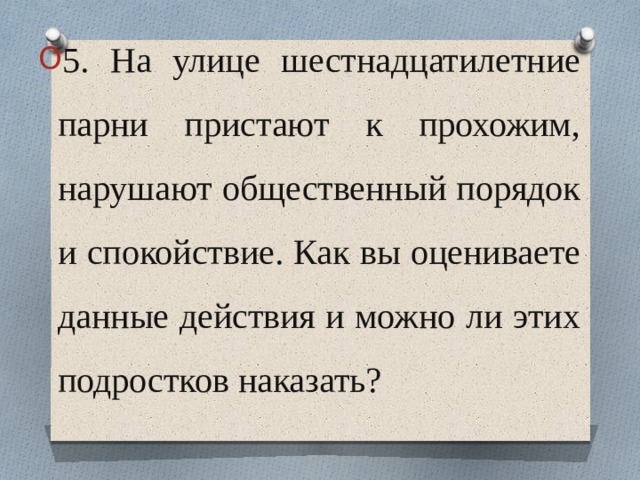 5. На улице шестнадцатилетние парни пристают к прохожим, нарушают общественный порядок и спокойствие. Как вы оцениваете данные действия и можно ли этих подростков наказать? 