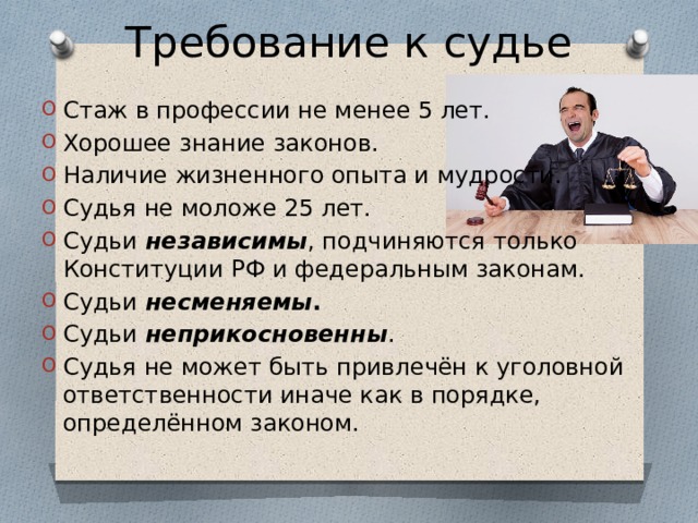 Требование к судье Стаж в профессии не менее 5 лет. Хорошее знание законов. Наличие жизненного опыта и мудрости. Судья не моложе 25 лет. Судьи независимы , подчиняются только Конституции РФ и федеральным законам. Судьи несменяемы . Судьи неприкосновенны . Судья не может быть привлечён к уголовной ответственности иначе как в порядке, определённом законом. 