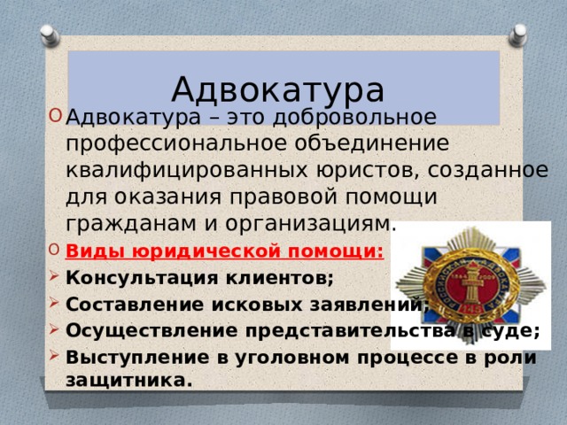 Адвокатура Адвокатура – это добровольное профессиональное объединение квалифицированных юристов, созданное для оказания правовой помощи гражданам и организациям. Виды юридической помощи: Консультация клиентов; Составление исковых заявлений; Осуществление представительства в суде; Выступление в уголовном процессе в роли защитника. 