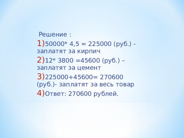  Решение : 50000* 4,5 = 225000 (руб.) - заплатят за кирпич 12* 3800 =45600 (руб.) – заплатят за цемент 225000+45600= 270600 (руб.)- заплатят за весь товар Ответ: 270600 рублей.  