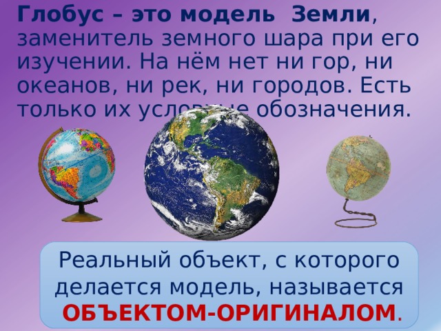 Глобус – это модель Земли , заменитель земного шара при его изучении. На нём нет ни гор, ни океанов, ни рек, ни городов. Есть только их условные обозначения. Реальный объект, с которого делается модель, называется  ОБЪЕКТОМ-ОРИГИНАЛОМ . 