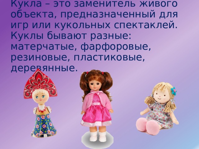 Кукла – это заменитель живого объекта, предназначенный для игр или кукольных спектаклей. Куклы бывают разные: матерчатые, фарфоровые, резиновые, пластиковые, деревянные.   