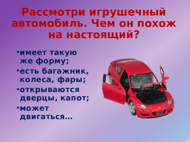 Рассмотри игрушечный автомобиль. Чем он похож на настоящий? имеет такую же форму; есть багажник, колеса, фары; открываются дверцы, капот; может двигаться… 