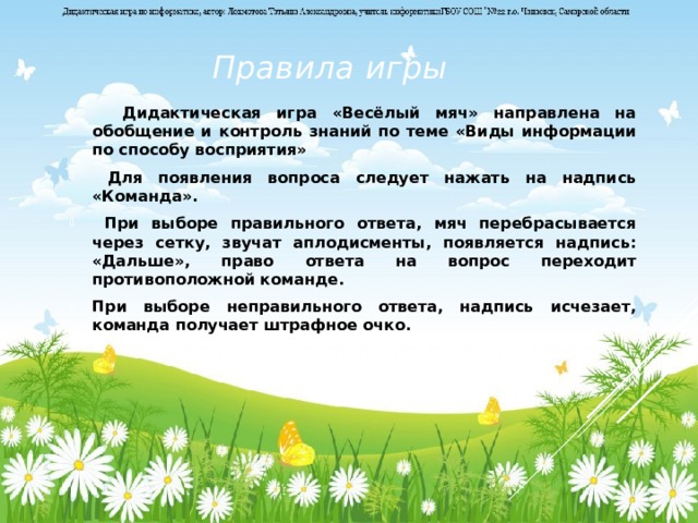 Правила игры  Дидактическая игра «Весёлый мяч» направлена на обобщение и контроль знаний по теме «Виды информации по способу восприятия»  Для появления вопроса следует нажать на надпись «Команда».  При выборе правильного ответа, мяч перебрасывается через сетку, звучат аплодисменты, появляется надпись: «Дальше», право ответа на вопрос переходит противоположной команде. При выборе неправильного ответа, надпись исчезает, команда получает штрафное очко.  