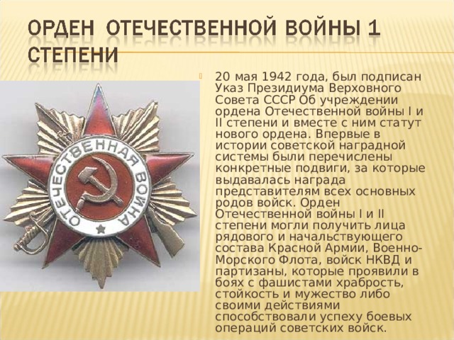 20 мая 1942 года, был подписан Указ Президиума Верховного Совета СССР Об учреждении ордена Отечественной войны I и II степени и вместе с ним статут нового ордена. Впервые в истории советской наградной системы были перечислены конкретные подвиги, за которые выдавалась награда представителям всех основных родов войск. Орден Отечественной войны I и II степени могли получить лица рядового и начальствующего состава Красной Армии, Военно-Морского Флота, войск НКВД и партизаны, которые проявили в боях с фашистами храбрость, стойкость и мужество либо своими действиями способствовали успеху боевых операций советских войск. 