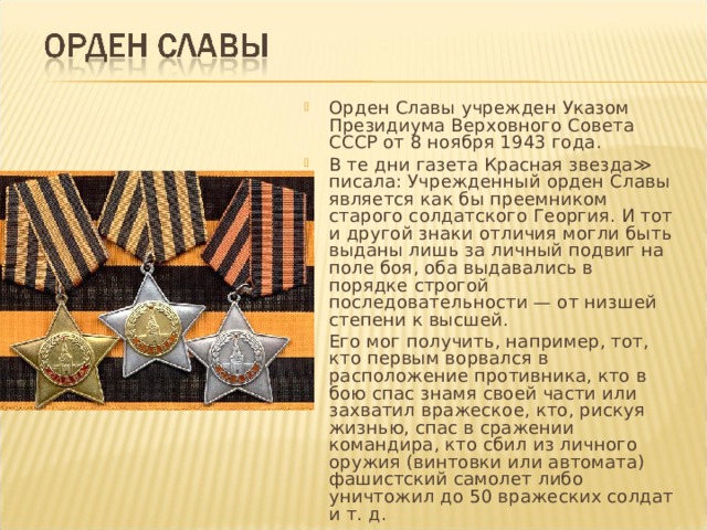 Орден Славы учрежден Указом Президиума Верховного Совета СССР от 8 ноября 1943 года. В те дни газета Красная звезда≫ писала: Учрежденный орден Славы является как бы преемником старого солдатского Георгия. И тот и другой знаки отличия могли быть выданы лишь за личный подвиг на поле боя, оба выдавались в порядке строгой последовательности — от низшей степени к высшей. Его мог получить, например, тот, кто первым ворвался в расположение противника, кто в бою спас знамя своей части или захватил вражеское, кто, рискуя жизнью, спас в сражении командира, кто сбил из личного оружия (винтовки или автомата) фашистский самолет либо уничтожил до 50 вражеских солдат и т. д. 