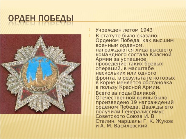 Учрежден летом 1943 В статуте было сказано: Орденом Победа, как высшим военным орденом, награждаются лица высшего командного состава Красной Армии за успешное проведение таких боевых операций, в масштабе нескольких или одного фронта, в результате которых в корне меняется обстановка в пользу Красной Армии. Всего за годы Великой Отечественной войны было произведено 19 награждений орденом Победа. Дважды его получили Генералиссимус Советского Союза И. В. Сталин, маршалы Г. К. Жуков и А. М. Василевский. 