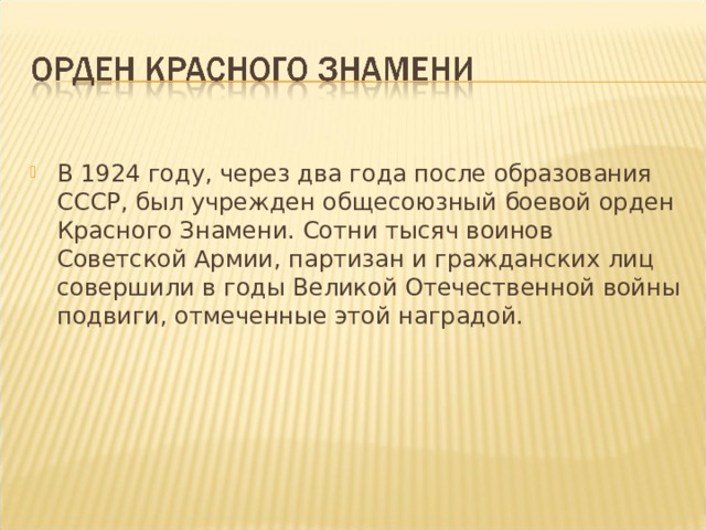 В 1924 году, через два года после образования СССР, был учрежден общесоюзный боевой орден Красного Знамени. Сотни тысяч воинов Советской Армии, партизан и гражданских лиц совершили в годы Великой Отечественной войны подвиги, отмеченные этой наградой.  