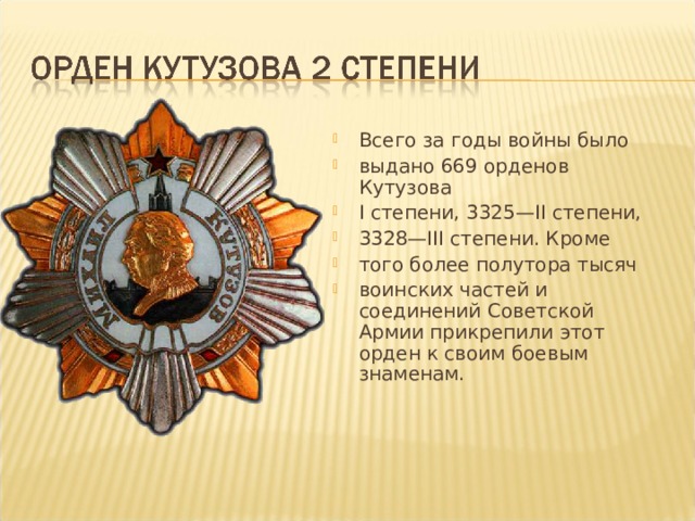 Всего за годы войны было выдано 669 орденов Кутузова I степени, 3325—II степени, 3328—III степени. Кроме того более полутора тысяч воинских частей и соединений Советской Армии прикрепили этот орден к своим боевым знаменам. 