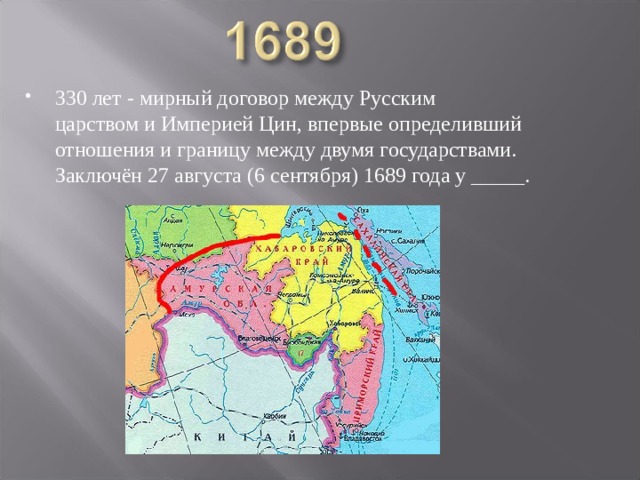 330 лет - мирный договор между Русским царством и Империей Цин, впервые определивший отношения и границу между двумя государствами. Заключён 27 августа (6 сентября) 1689 года у _____. 