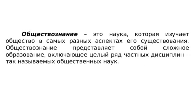 Обществознание – это наука, которая изучает общество в самых разных аспектах его существования. Обществознание представляет собой сложное образование, включающее целый ряд частных дисциплин – так называемых общественных наук. 