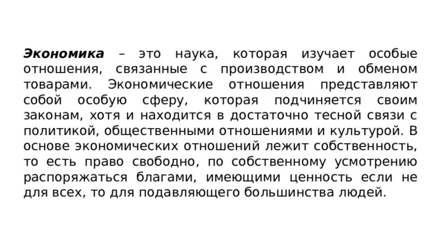 Экономика – это наука, которая изучает особые отношения, связанные с производством и обменом товарами. Экономические отношения представляют собой особую сферу, которая подчиняется своим законам, хотя и находится в достаточно тесной связи с политикой, общественными отношениями и культурой. В основе экономических отношений лежит собственность, то есть право свободно, по собственному усмотрению распоряжаться благами, имеющими ценность если не для всех, то для подавляющего большинства людей. 