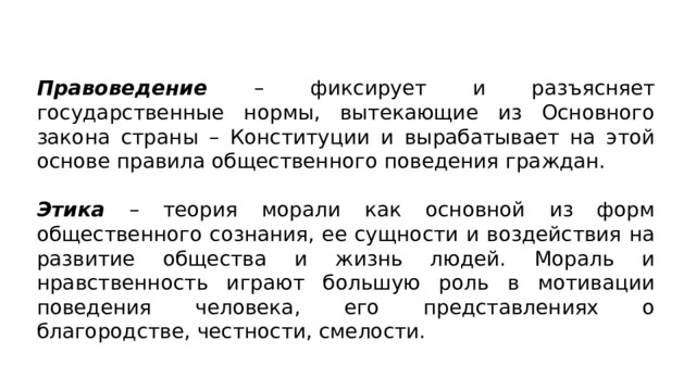 Правоведение –  фиксирует и разъясняет государственные нормы, вытекающие из Основного закона страны – Конституции и вырабатывает на этой основе правила общественного поведения граждан. Этика – теория морали как основной из форм общественного сознания, ее сущности и воздействия на развитие общества и жизнь людей. Мораль и нравственность играют большую роль в мотивации поведения человека, его представлениях о благородстве, честности, смелости. 