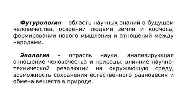 Футурология –  область научных знаний о будущем человечества, освоении людьми земли и космоса, формировании нового мышления и отношений между народами. Экология –  отрасль науки, анализирующая отношение человечества и природы, влияние научно-технической революции на окружающую среду, возможность сохранения естественного равновесия и обмена веществ в природе. 